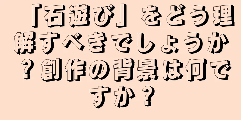 「石遊び」をどう理解すべきでしょうか？創作の背景は何ですか？