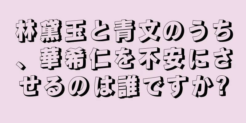 林黛玉と青文のうち、華希仁を不安にさせるのは誰ですか?