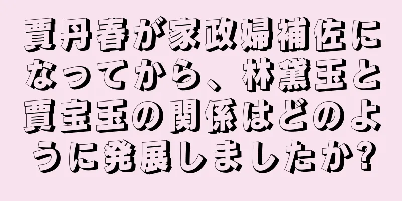 賈丹春が家政婦補佐になってから、林黛玉と賈宝玉の関係はどのように発展しましたか?