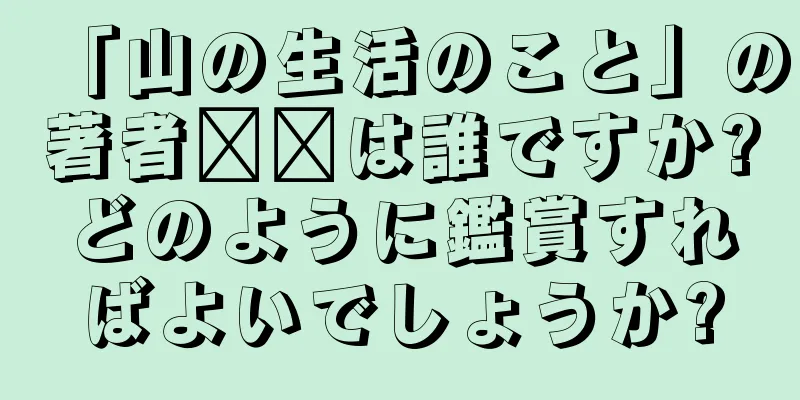 「山の生活のこと」の著者​​は誰ですか?どのように鑑賞すればよいでしょうか?