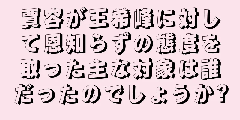 賈容が王希峰に対して恩知らずの態度を取った主な対象は誰だったのでしょうか?