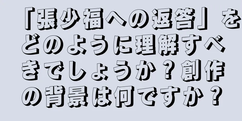 「張少福への返答」をどのように理解すべきでしょうか？創作の背景は何ですか？