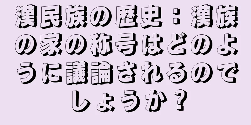 漢民族の歴史：漢族の家の称号はどのように議論されるのでしょうか？