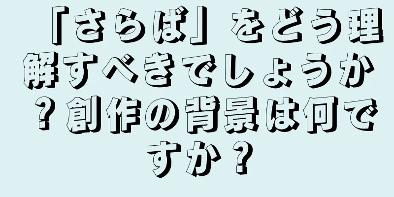 「さらば」をどう理解すべきでしょうか？創作の背景は何ですか？