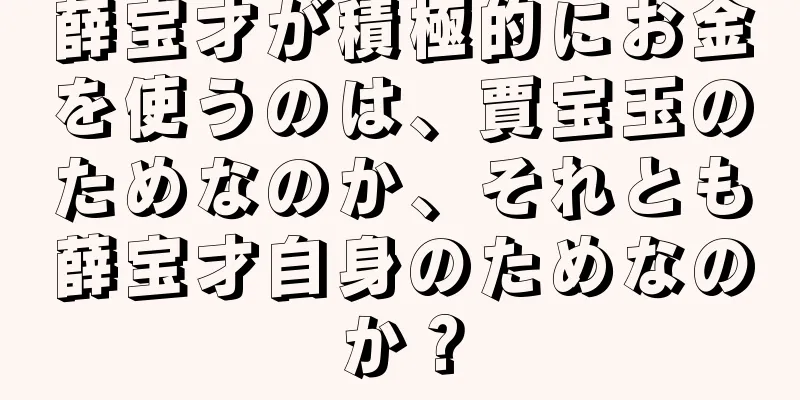 薛宝才が積極的にお金を使うのは、賈宝玉のためなのか、それとも薛宝才自身のためなのか？