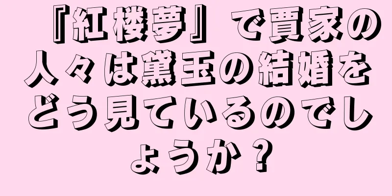 『紅楼夢』で賈家の人々は黛玉の結婚をどう見ているのでしょうか？
