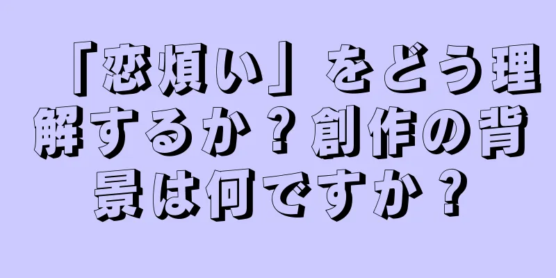 「恋煩い」をどう理解するか？創作の背景は何ですか？
