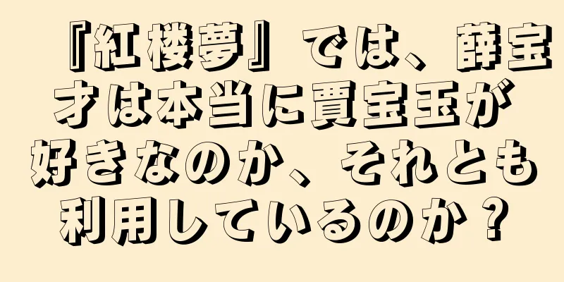 『紅楼夢』では、薛宝才は本当に賈宝玉が好きなのか、それとも利用しているのか？