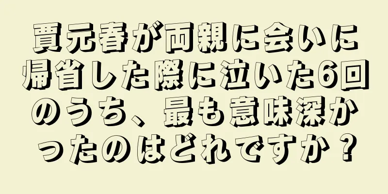 賈元春が両親に会いに帰省した際に泣いた6回のうち、最も意味深かったのはどれですか？