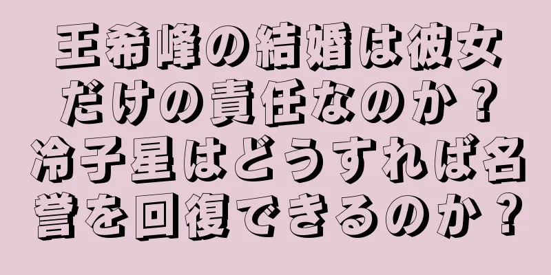 王希峰の結婚は彼女だけの責任なのか？冷子星はどうすれば名誉を回復できるのか？