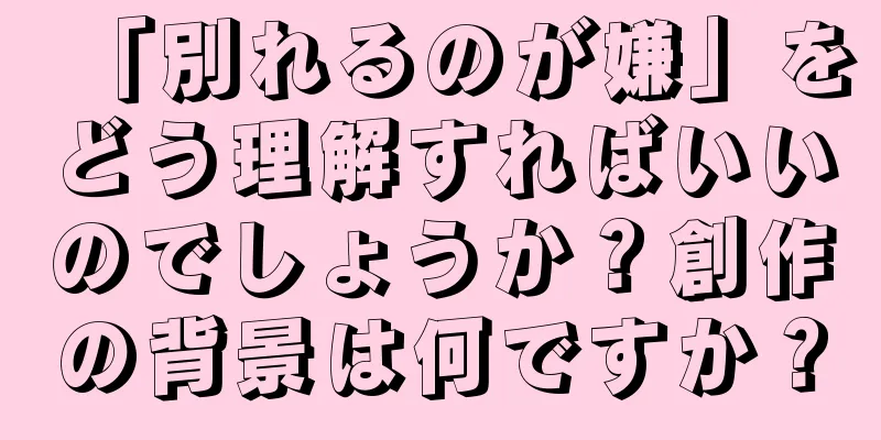 「別れるのが嫌」をどう理解すればいいのでしょうか？創作の背景は何ですか？
