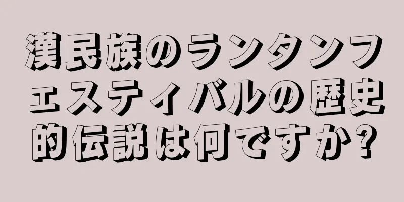 漢民族のランタンフェスティバルの歴史的伝説は何ですか?