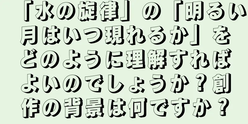 「水の旋律」の「明るい月はいつ現れるか」をどのように理解すればよいのでしょうか？創作の背景は何ですか？