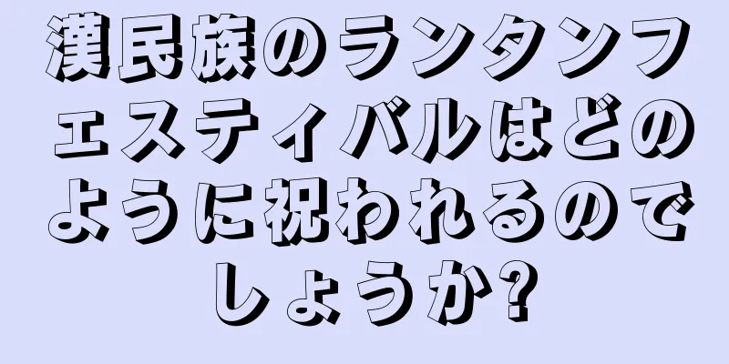 漢民族のランタンフェスティバルはどのように祝われるのでしょうか?