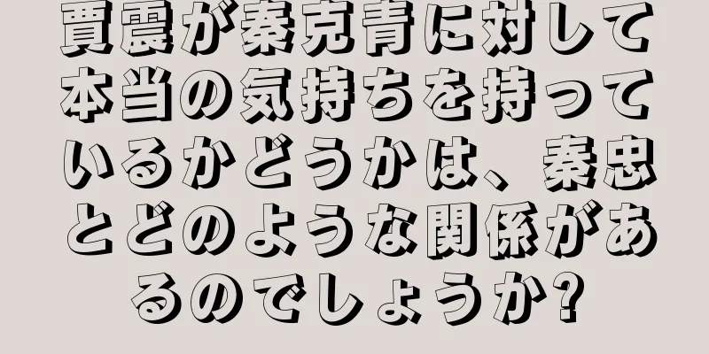 賈震が秦克青に対して本当の気持ちを持っているかどうかは、秦忠とどのような関係があるのでしょうか?