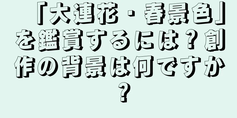 「大連花・春景色」を鑑賞するには？創作の背景は何ですか？
