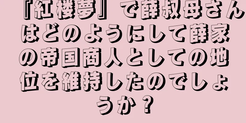 『紅楼夢』で薛叔母さんはどのようにして薛家の帝国商人としての地位を維持したのでしょうか？