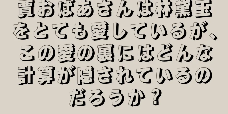 賈おばあさんは林黛玉をとても愛しているが、この愛の裏にはどんな計算が隠されているのだろうか？