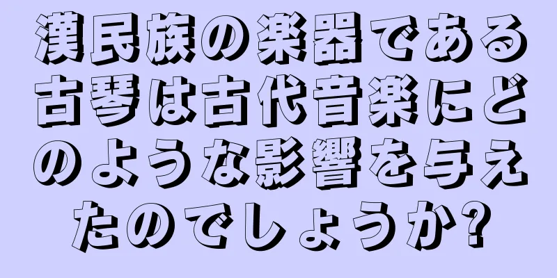 漢民族の楽器である古琴は古代音楽にどのような影響を与えたのでしょうか?