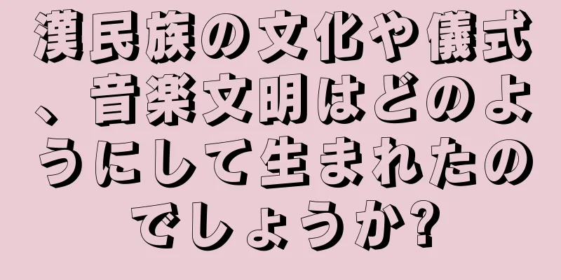 漢民族の文化や儀式、音楽文明はどのようにして生まれたのでしょうか?