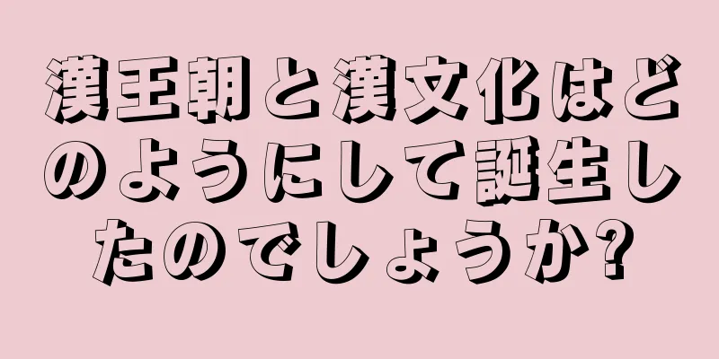 漢王朝と漢文化はどのようにして誕生したのでしょうか?