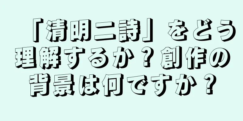「清明二詩」をどう理解するか？創作の背景は何ですか？