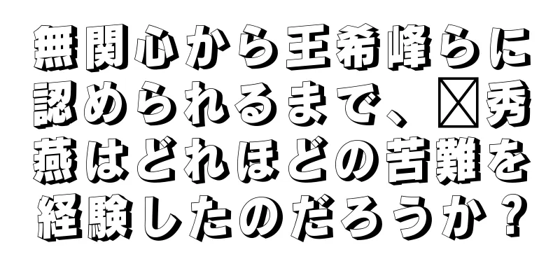 無関心から王希峰らに認められるまで、邢秀燕はどれほどの苦難を経験したのだろうか？