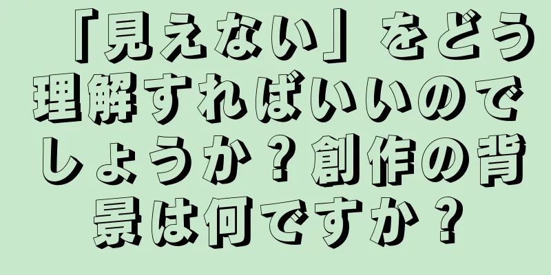 「見えない」をどう理解すればいいのでしょうか？創作の背景は何ですか？