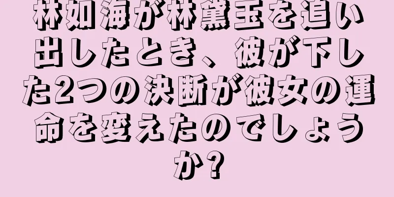 林如海が林黛玉を追い出したとき、彼が下した2つの決断が彼女の運命を変えたのでしょうか?