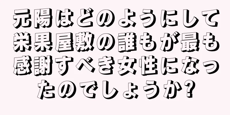 元陽はどのようにして栄果屋敷の誰もが最も感謝すべき女性になったのでしょうか?