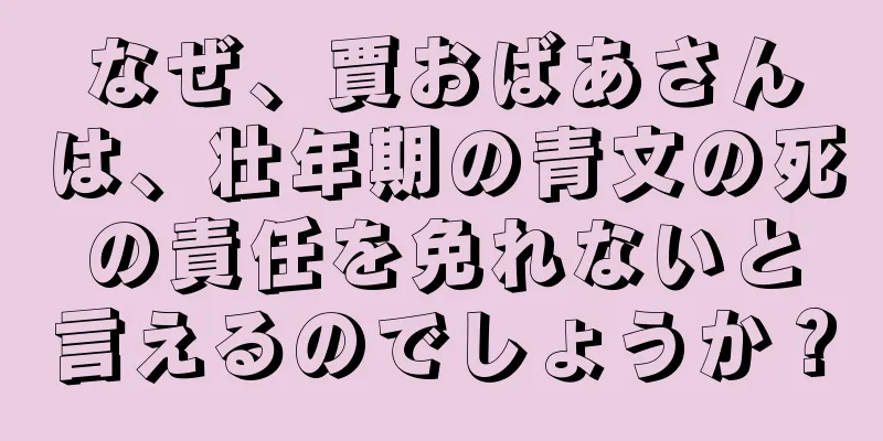 なぜ、賈おばあさんは、壮年期の青文の死の責任を免れないと言えるのでしょうか？