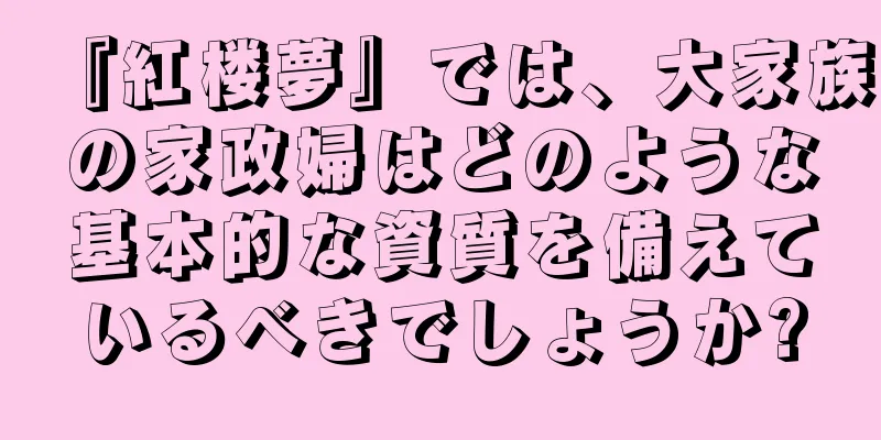 『紅楼夢』では、大家族の家政婦はどのような基本的な資質を備えているべきでしょうか?