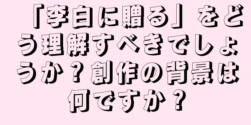 「李白に贈る」をどう理解すべきでしょうか？創作の背景は何ですか？