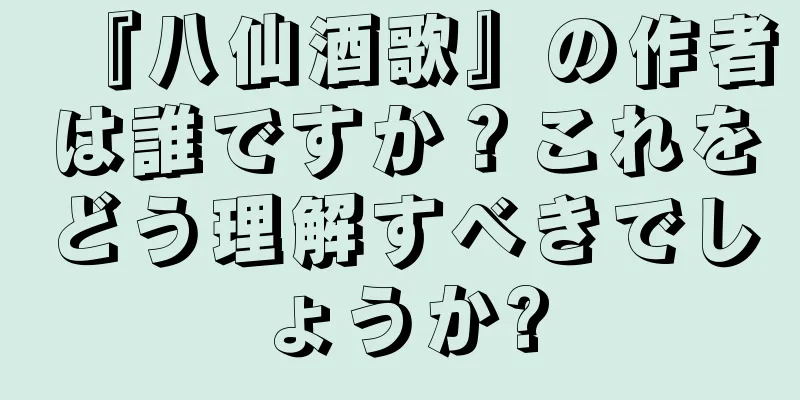 『八仙酒歌』の作者は誰ですか？これをどう理解すべきでしょうか?
