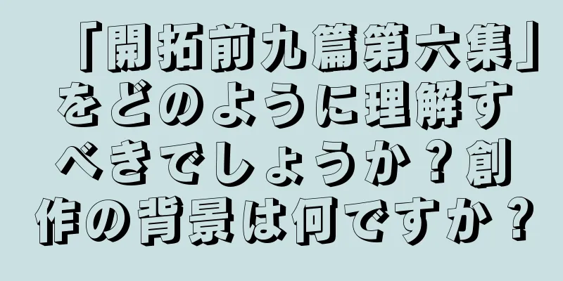 「開拓前九篇第六集」をどのように理解すべきでしょうか？創作の背景は何ですか？