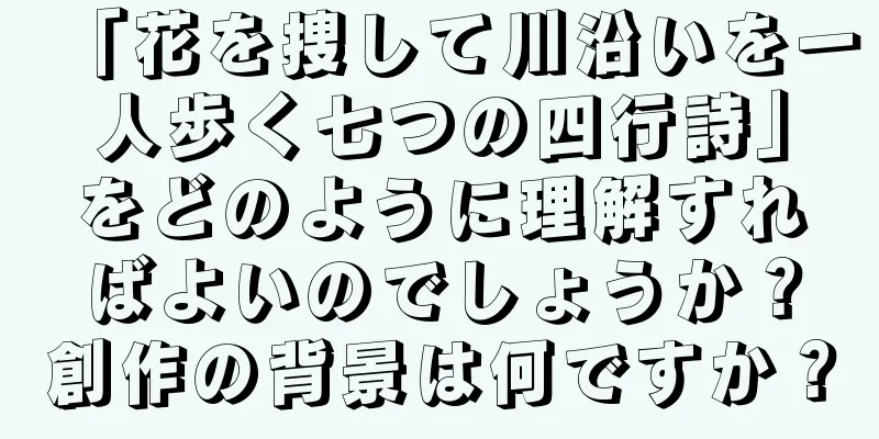 「花を捜して川沿いを一人歩く七つの四行詩」をどのように理解すればよいのでしょうか？創作の背景は何ですか？