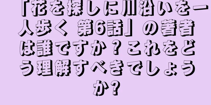 「花を探しに川沿いを一人歩く 第6話」の著者は誰ですか？これをどう理解すべきでしょうか?