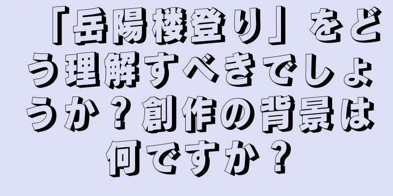「岳陽楼登り」をどう理解すべきでしょうか？創作の背景は何ですか？