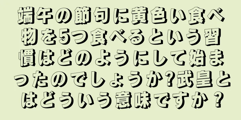 端午の節句に黄色い食べ物を5つ食べるという習慣はどのようにして始まったのでしょうか?武皇とはどういう意味ですか？