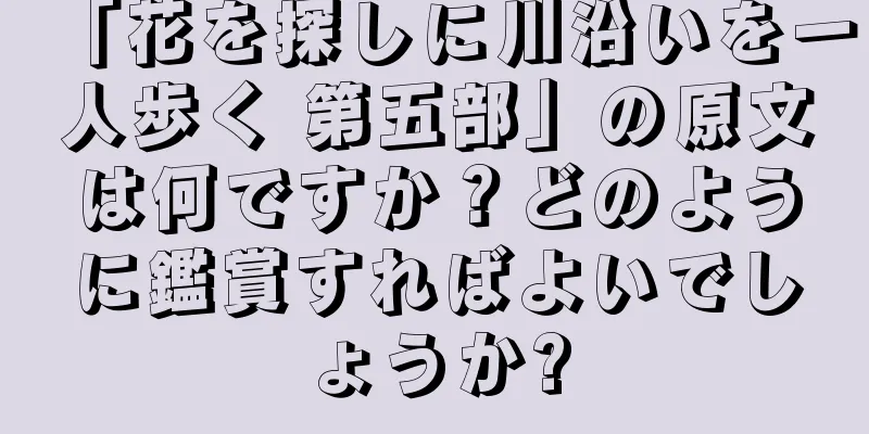 「花を探しに川沿いを一人歩く 第五部」の原文は何ですか？どのように鑑賞すればよいでしょうか?
