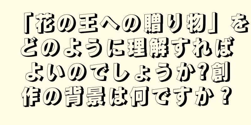 「花の王への贈り物」をどのように理解すればよいのでしょうか?創作の背景は何ですか？