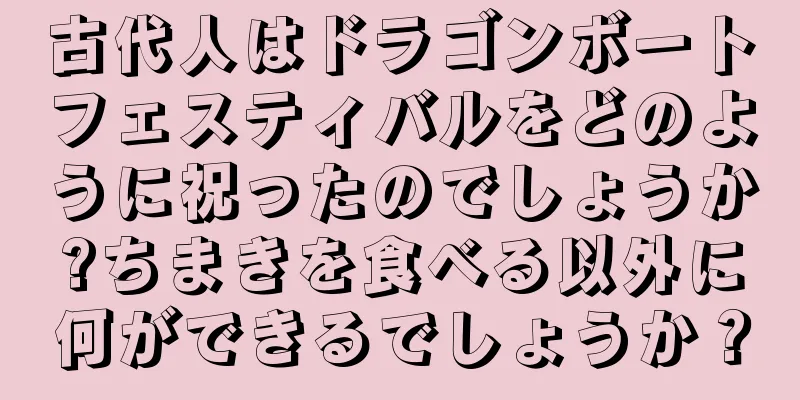古代人はドラゴンボートフェスティバルをどのように祝ったのでしょうか?ちまきを食べる以外に何ができるでしょうか？