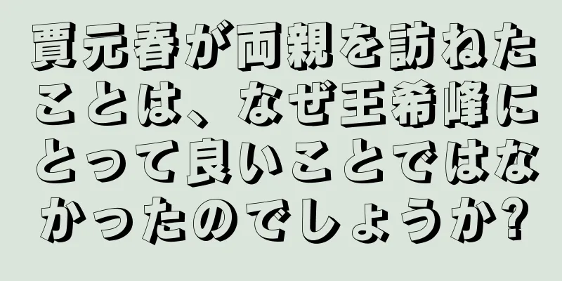 賈元春が両親を訪ねたことは、なぜ王希峰にとって良いことではなかったのでしょうか?
