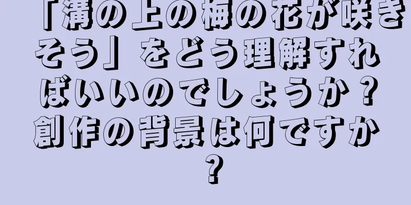 「溝の上の梅の花が咲きそう」をどう理解すればいいのでしょうか？創作の背景は何ですか？