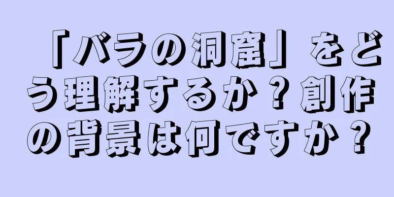 「バラの洞窟」をどう理解するか？創作の背景は何ですか？