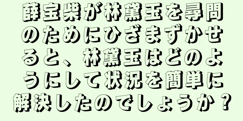 薛宝柴が林黛玉を尋問のためにひざまずかせると、林黛玉はどのようにして状況を簡単に解決したのでしょうか？