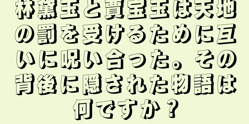 林黛玉と賈宝玉は天地の罰を受けるために互いに呪い合った。その背後に隠された物語は何ですか？
