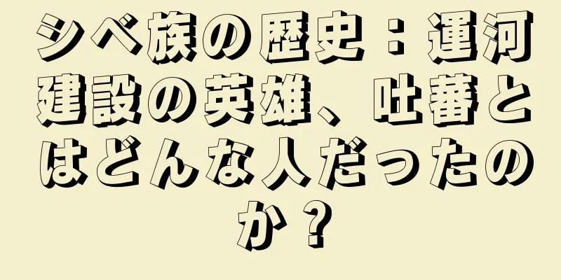 シベ族の歴史：運河建設の英雄、吐蕃とはどんな人だったのか？