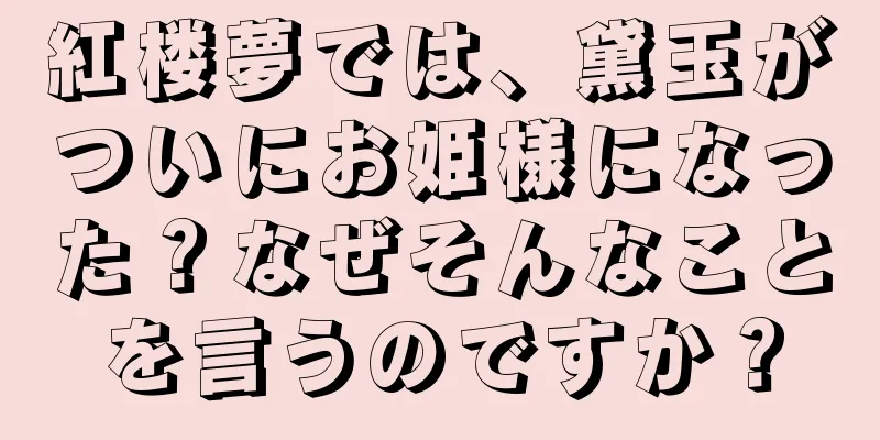 紅楼夢では、黛玉がついにお姫様になった？なぜそんなことを言うのですか？