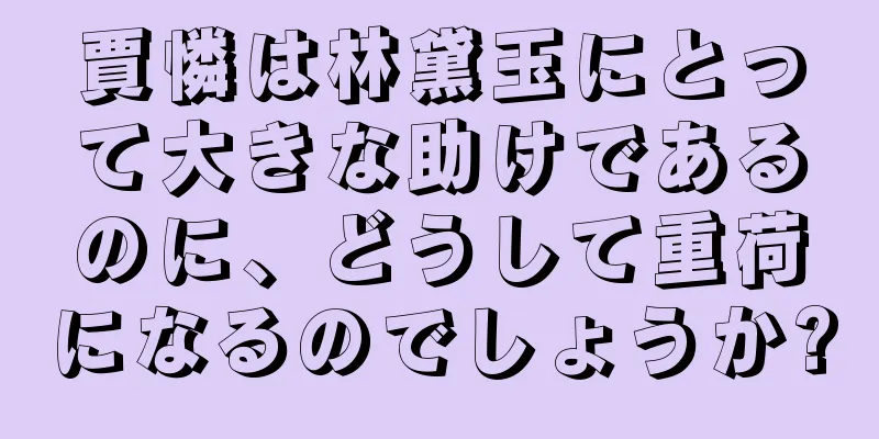 賈憐は林黛玉にとって大きな助けであるのに、どうして重荷になるのでしょうか?